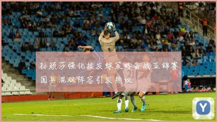 孙颖莎强化接发球策略备战亚锦赛国乒混双阵容引发热议