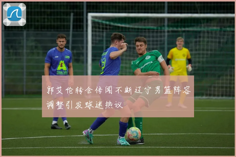 郭艾伦转会传闻不断辽宁男篮阵容调整引发球迷热议
