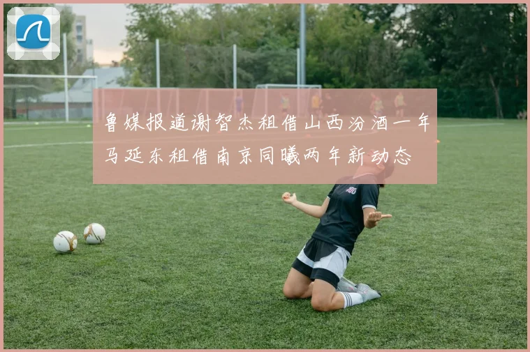 鲁媒报道谢智杰租借山西汾酒一年马延东租借南京同曦两年新动态